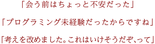 「会う前はちょっと不安だった」「プログラミング未経験だったからですね」「考えを改めました。これはいけそうだぞ、って」